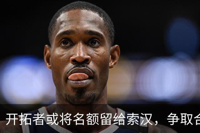 开拓者或将名额留给索汉，争取合同的机会扑面而来